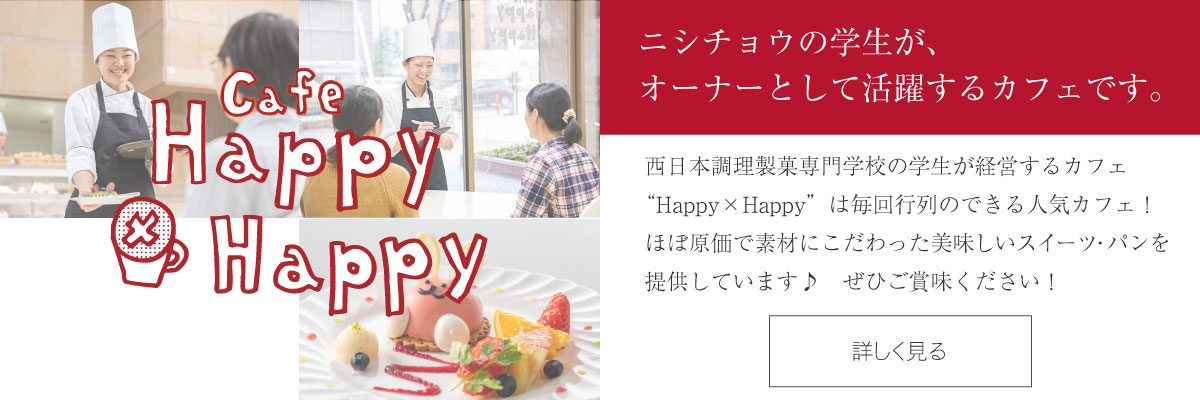 カフェ Happy×Happy - ニシチョウの学生が、オーナーとして活躍するカフェです。西日本調理製菓専門学校の学生が経営するカフェ Happy×Happyは、毎年行列のできる人気カフェv！ほぼ原価で素材にこだわった美味しいスイーツを提供しています♪ぜひご賞味ください！　カフェ Happy×Happyの詳細はこちら