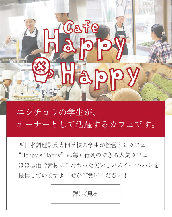 カフェ Happy×Happy - ニシチョウの学生が、オーナーとして活躍するカフェです。西日本調理製菓専門学校の学生が経営するカフェ Happy×Happyは、毎年行列のできる人気カフェv！ほぼ原価で素材にこだわった美味しいスイーツを提供しています♪ぜひご賞味ください！　カフェ Happy×Happyの詳細はこちら